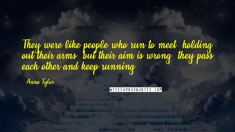 Anne Tyler Quotes: They were like people who run to meet, holding out their arms, but their aim is wrong; they pass each other and keep running.
