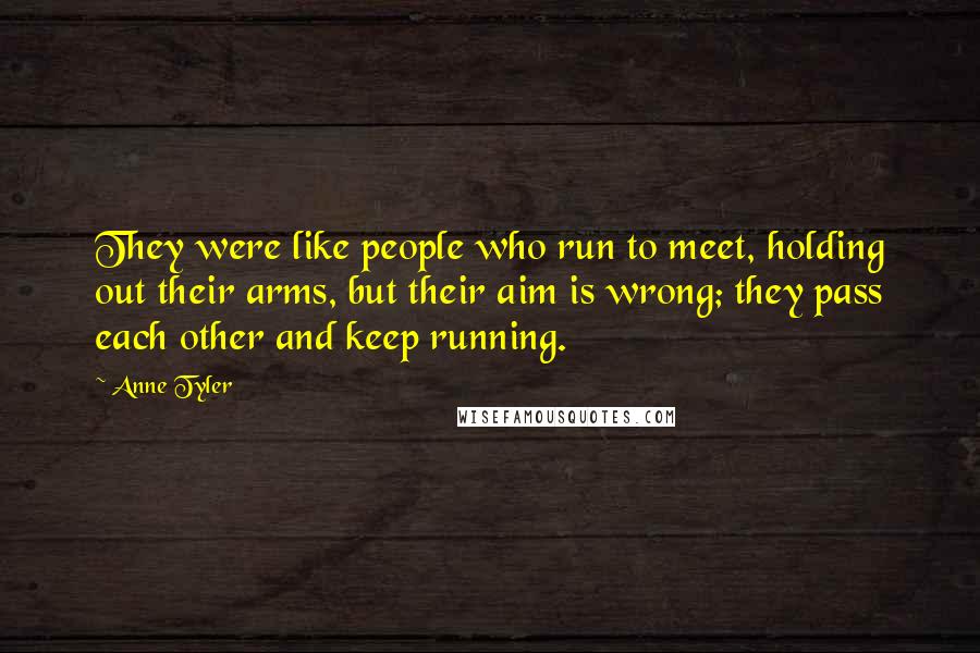 Anne Tyler Quotes: They were like people who run to meet, holding out their arms, but their aim is wrong; they pass each other and keep running.