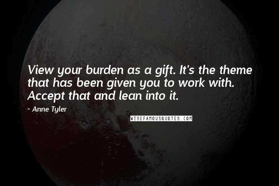 Anne Tyler Quotes: View your burden as a gift. It's the theme that has been given you to work with. Accept that and lean into it.