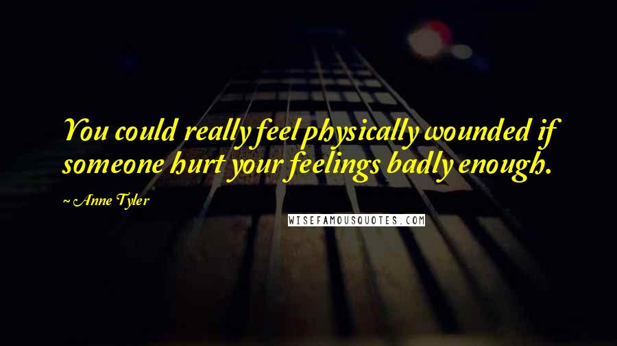 Anne Tyler Quotes: You could really feel physically wounded if someone hurt your feelings badly enough.