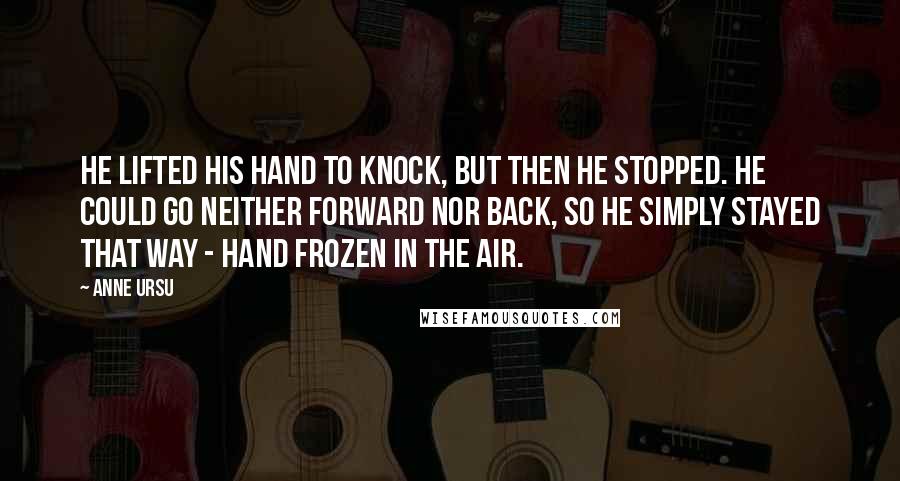 Anne Ursu Quotes: He lifted his hand to knock, but then he stopped. He could go neither forward nor back, so he simply stayed that way - hand frozen in the air.