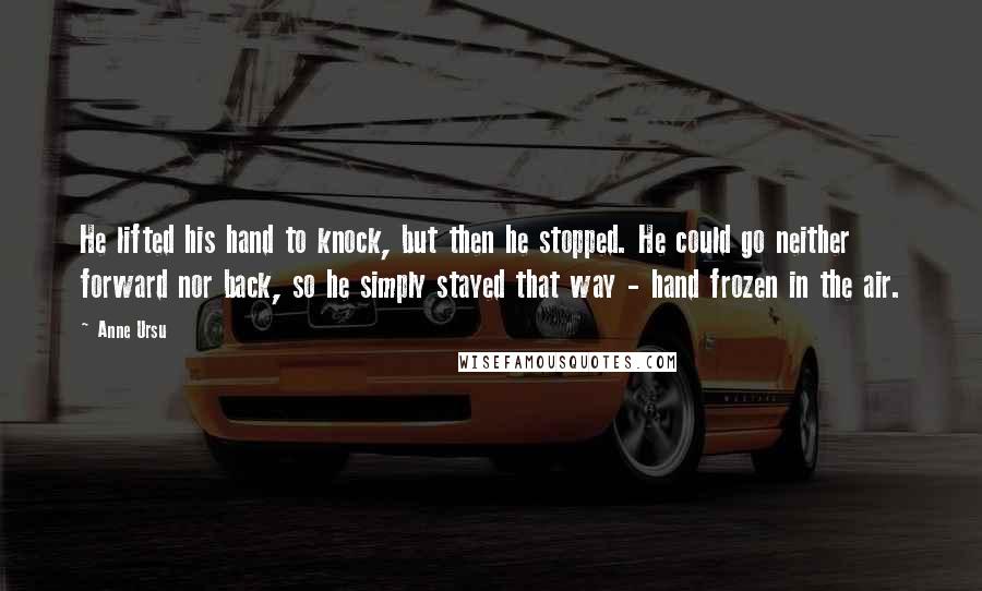 Anne Ursu Quotes: He lifted his hand to knock, but then he stopped. He could go neither forward nor back, so he simply stayed that way - hand frozen in the air.