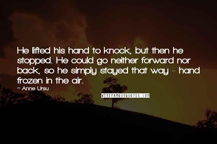 Anne Ursu Quotes: He lifted his hand to knock, but then he stopped. He could go neither forward nor back, so he simply stayed that way - hand frozen in the air.