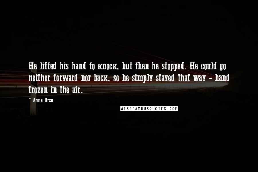 Anne Ursu Quotes: He lifted his hand to knock, but then he stopped. He could go neither forward nor back, so he simply stayed that way - hand frozen in the air.