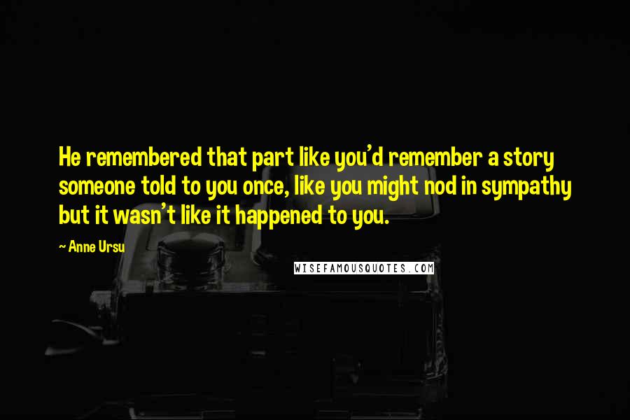 Anne Ursu Quotes: He remembered that part like you'd remember a story someone told to you once, like you might nod in sympathy but it wasn't like it happened to you.