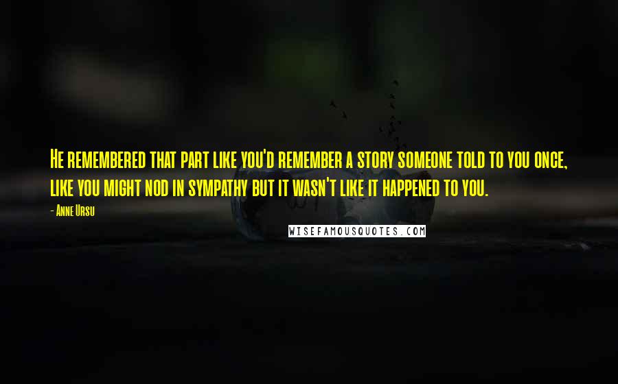 Anne Ursu Quotes: He remembered that part like you'd remember a story someone told to you once, like you might nod in sympathy but it wasn't like it happened to you.