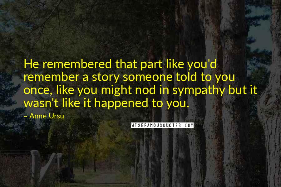 Anne Ursu Quotes: He remembered that part like you'd remember a story someone told to you once, like you might nod in sympathy but it wasn't like it happened to you.