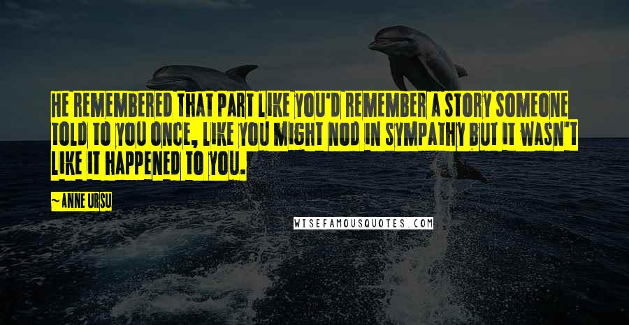 Anne Ursu Quotes: He remembered that part like you'd remember a story someone told to you once, like you might nod in sympathy but it wasn't like it happened to you.