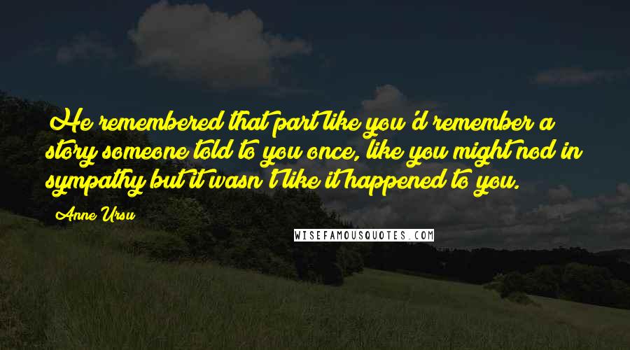 Anne Ursu Quotes: He remembered that part like you'd remember a story someone told to you once, like you might nod in sympathy but it wasn't like it happened to you.