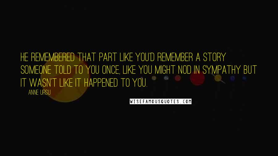 Anne Ursu Quotes: He remembered that part like you'd remember a story someone told to you once, like you might nod in sympathy but it wasn't like it happened to you.