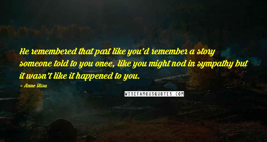 Anne Ursu Quotes: He remembered that part like you'd remember a story someone told to you once, like you might nod in sympathy but it wasn't like it happened to you.