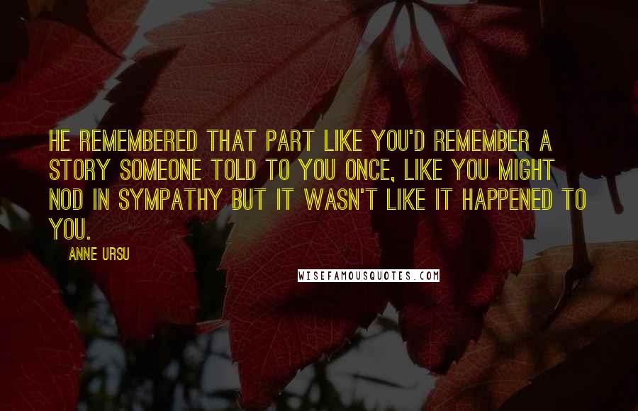 Anne Ursu Quotes: He remembered that part like you'd remember a story someone told to you once, like you might nod in sympathy but it wasn't like it happened to you.