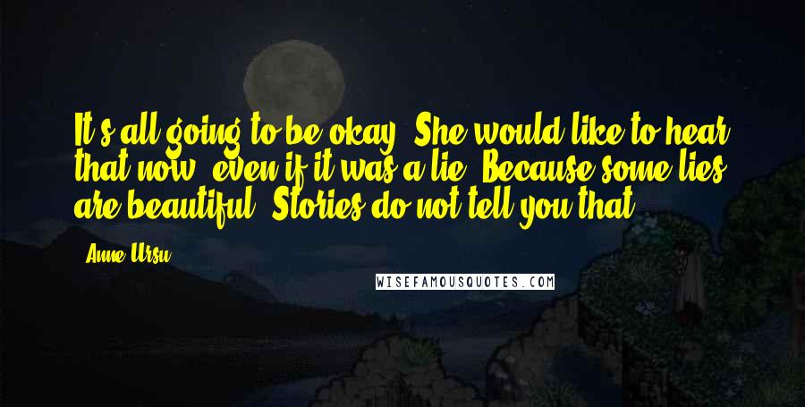 Anne Ursu Quotes: It's all going to be okay. She would like to hear that now, even if it was a lie. Because some lies are beautiful. Stories do not tell you that.