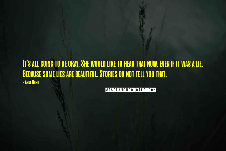 Anne Ursu Quotes: It's all going to be okay. She would like to hear that now, even if it was a lie. Because some lies are beautiful. Stories do not tell you that.