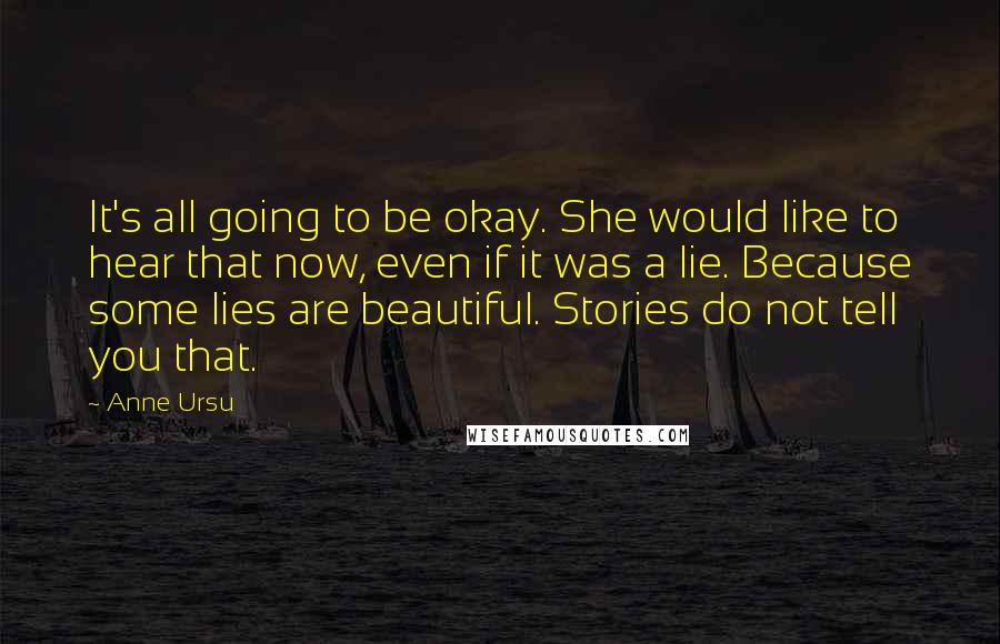 Anne Ursu Quotes: It's all going to be okay. She would like to hear that now, even if it was a lie. Because some lies are beautiful. Stories do not tell you that.