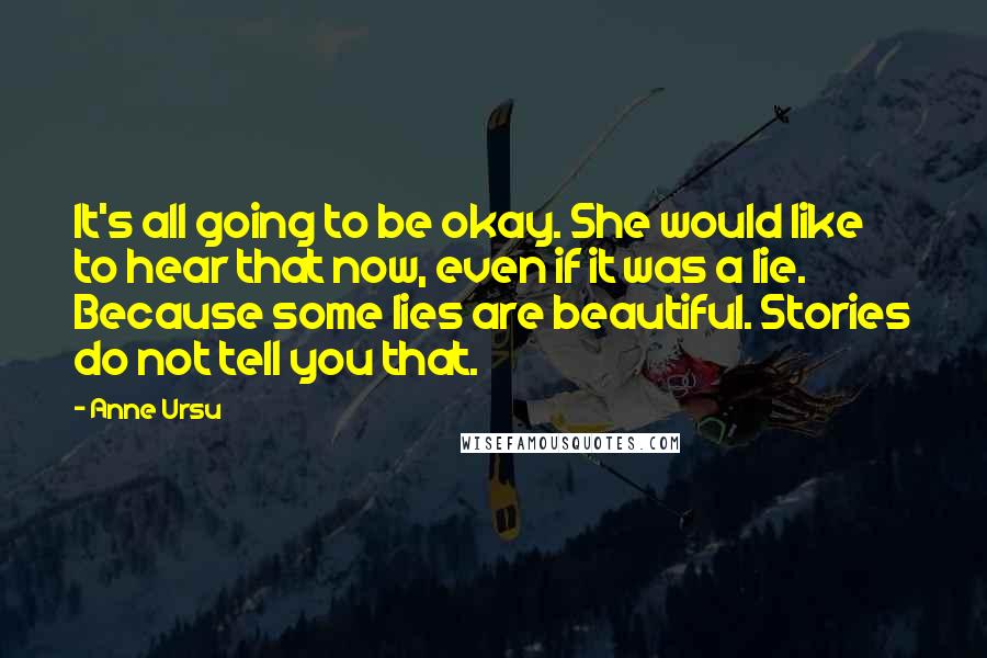 Anne Ursu Quotes: It's all going to be okay. She would like to hear that now, even if it was a lie. Because some lies are beautiful. Stories do not tell you that.