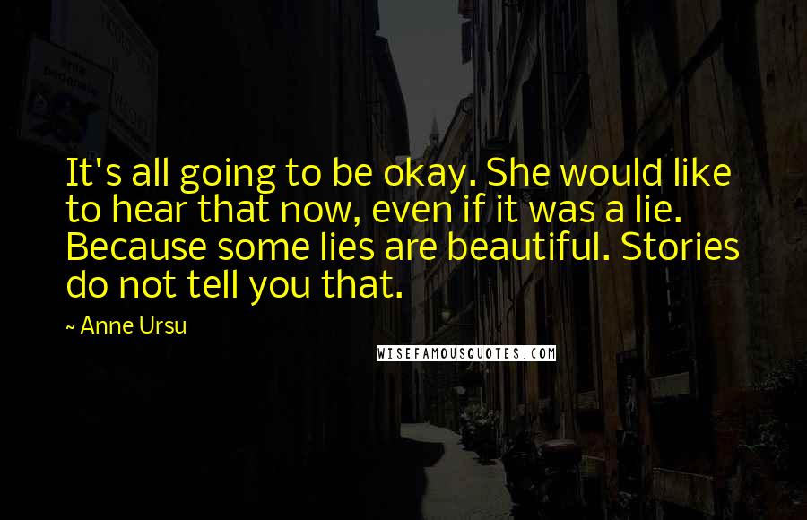 Anne Ursu Quotes: It's all going to be okay. She would like to hear that now, even if it was a lie. Because some lies are beautiful. Stories do not tell you that.