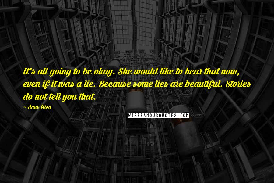 Anne Ursu Quotes: It's all going to be okay. She would like to hear that now, even if it was a lie. Because some lies are beautiful. Stories do not tell you that.