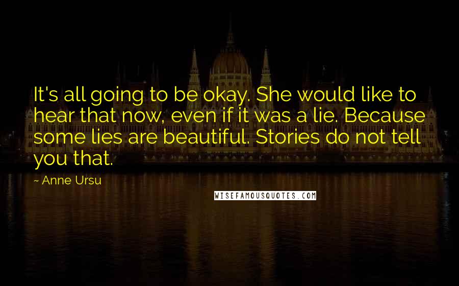 Anne Ursu Quotes: It's all going to be okay. She would like to hear that now, even if it was a lie. Because some lies are beautiful. Stories do not tell you that.