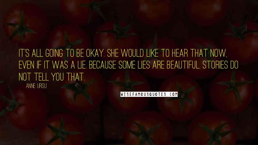 Anne Ursu Quotes: It's all going to be okay. She would like to hear that now, even if it was a lie. Because some lies are beautiful. Stories do not tell you that.