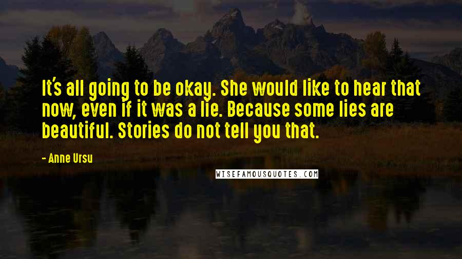 Anne Ursu Quotes: It's all going to be okay. She would like to hear that now, even if it was a lie. Because some lies are beautiful. Stories do not tell you that.