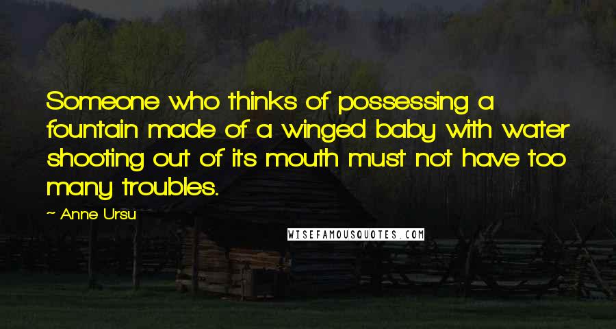 Anne Ursu Quotes: Someone who thinks of possessing a fountain made of a winged baby with water shooting out of its mouth must not have too many troubles.