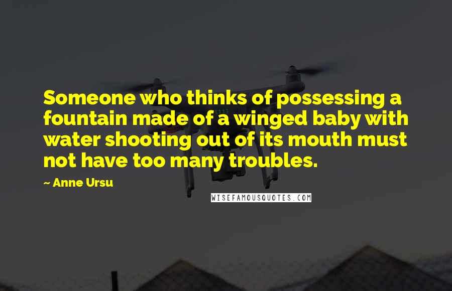 Anne Ursu Quotes: Someone who thinks of possessing a fountain made of a winged baby with water shooting out of its mouth must not have too many troubles.
