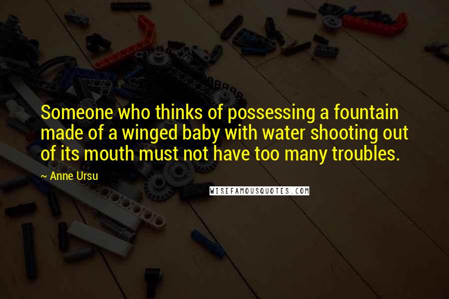 Anne Ursu Quotes: Someone who thinks of possessing a fountain made of a winged baby with water shooting out of its mouth must not have too many troubles.