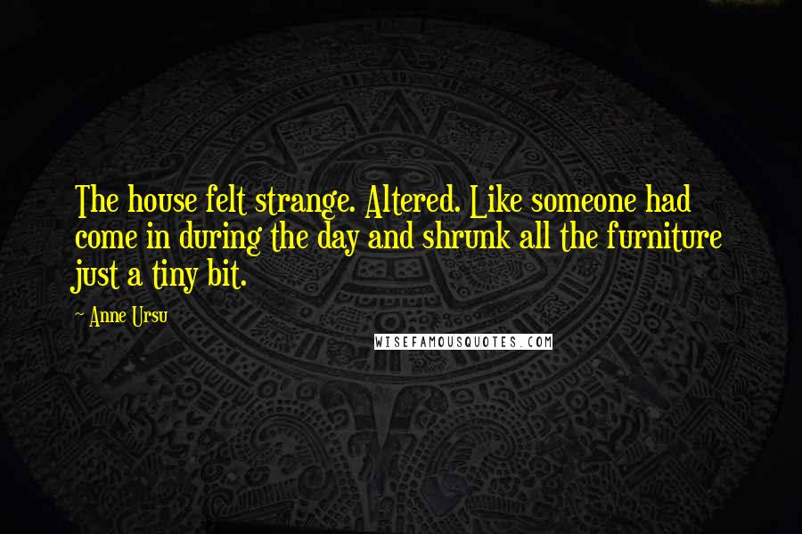 Anne Ursu Quotes: The house felt strange. Altered. Like someone had come in during the day and shrunk all the furniture just a tiny bit.