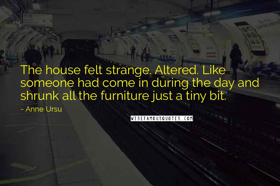 Anne Ursu Quotes: The house felt strange. Altered. Like someone had come in during the day and shrunk all the furniture just a tiny bit.