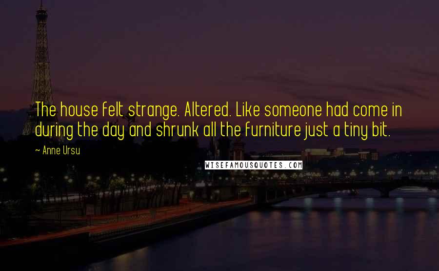 Anne Ursu Quotes: The house felt strange. Altered. Like someone had come in during the day and shrunk all the furniture just a tiny bit.