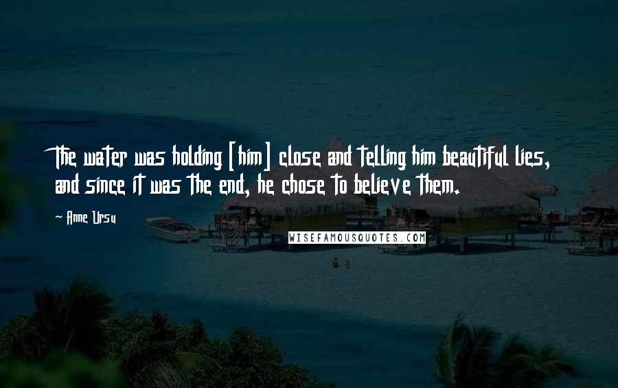 Anne Ursu Quotes: The water was holding [him] close and telling him beautiful lies, and since it was the end, he chose to believe them.