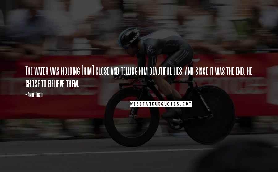 Anne Ursu Quotes: The water was holding [him] close and telling him beautiful lies, and since it was the end, he chose to believe them.