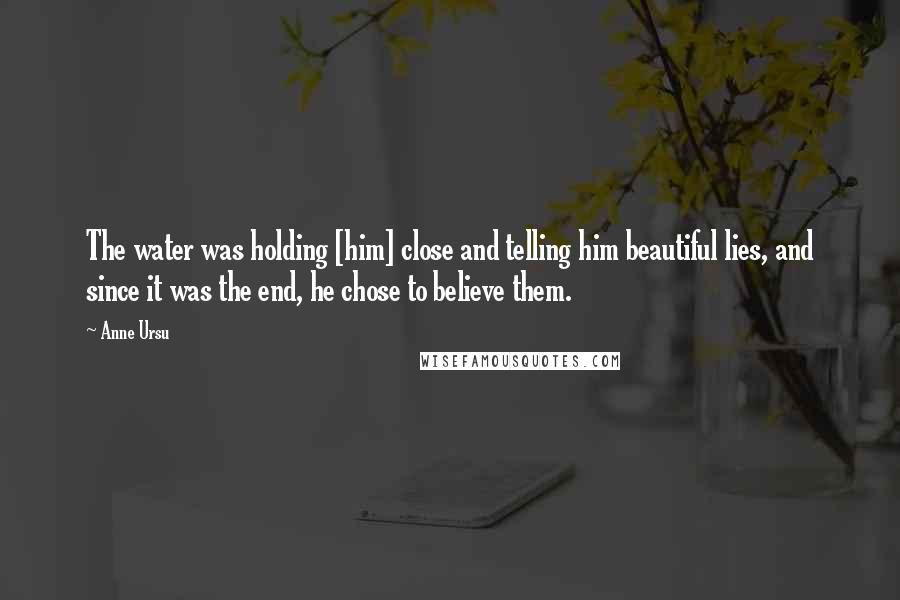 Anne Ursu Quotes: The water was holding [him] close and telling him beautiful lies, and since it was the end, he chose to believe them.