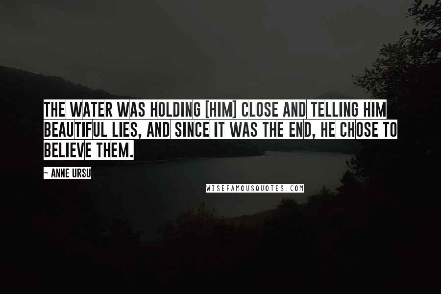 Anne Ursu Quotes: The water was holding [him] close and telling him beautiful lies, and since it was the end, he chose to believe them.