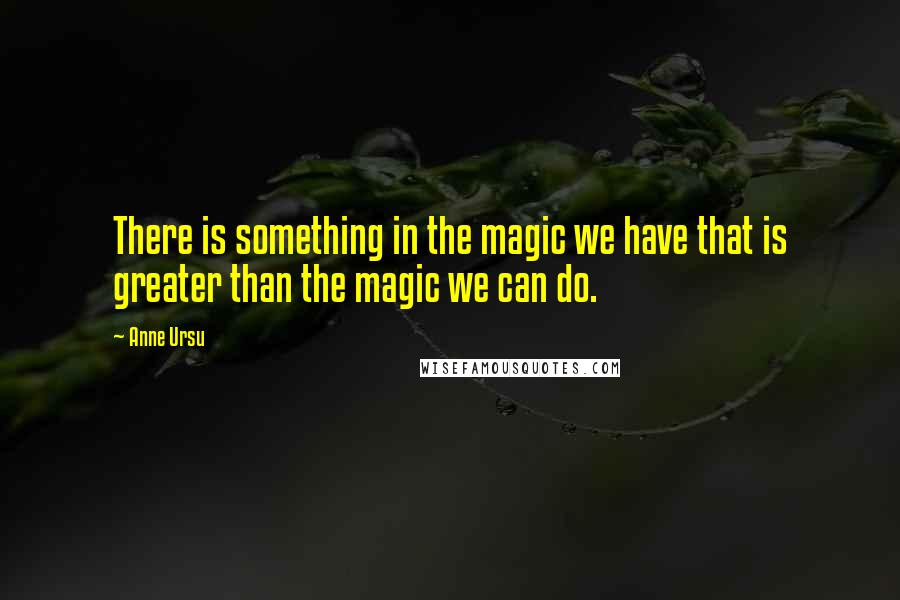 Anne Ursu Quotes: There is something in the magic we have that is greater than the magic we can do.