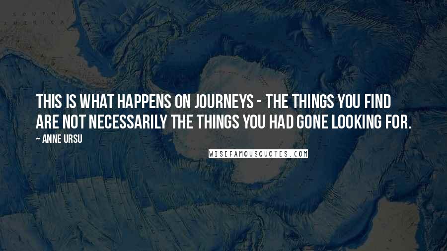 Anne Ursu Quotes: This is what happens on journeys - the things you find are not necessarily the things you had gone looking for.