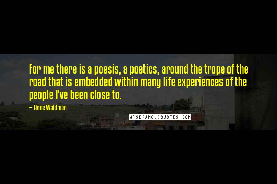 Anne Waldman Quotes: For me there is a poesis, a poetics, around the trope of the road that is embedded within many life experiences of the people I've been close to.