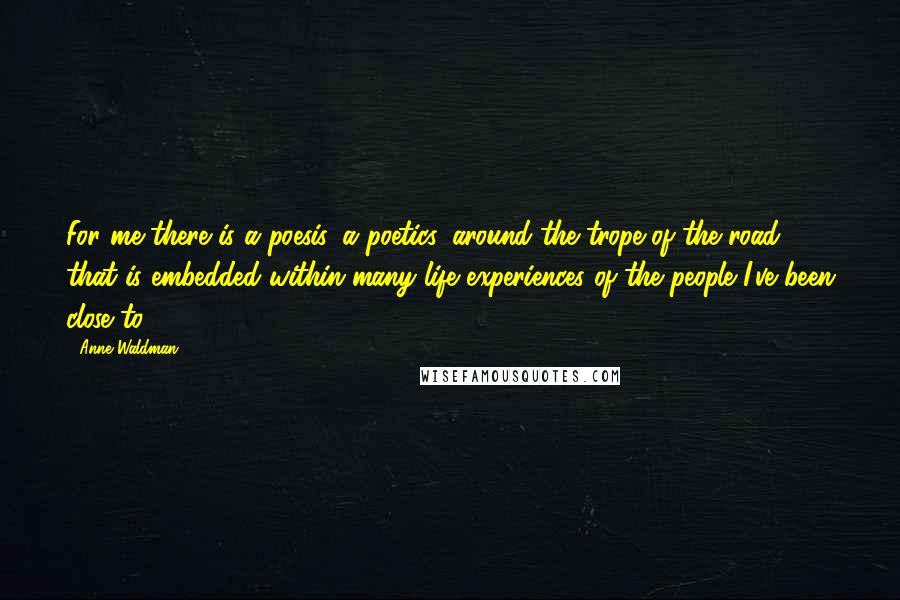 Anne Waldman Quotes: For me there is a poesis, a poetics, around the trope of the road that is embedded within many life experiences of the people I've been close to.