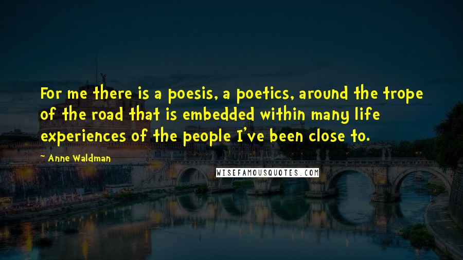 Anne Waldman Quotes: For me there is a poesis, a poetics, around the trope of the road that is embedded within many life experiences of the people I've been close to.