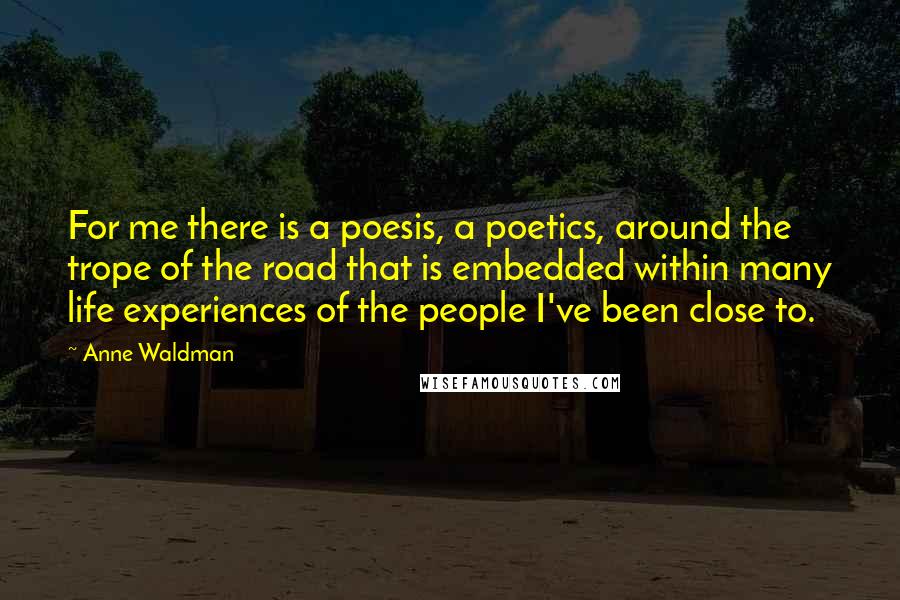 Anne Waldman Quotes: For me there is a poesis, a poetics, around the trope of the road that is embedded within many life experiences of the people I've been close to.