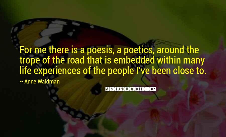 Anne Waldman Quotes: For me there is a poesis, a poetics, around the trope of the road that is embedded within many life experiences of the people I've been close to.