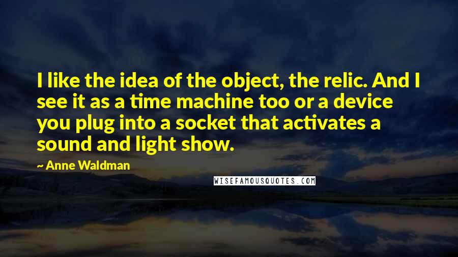 Anne Waldman Quotes: I like the idea of the object, the relic. And I see it as a time machine too or a device you plug into a socket that activates a sound and light show.