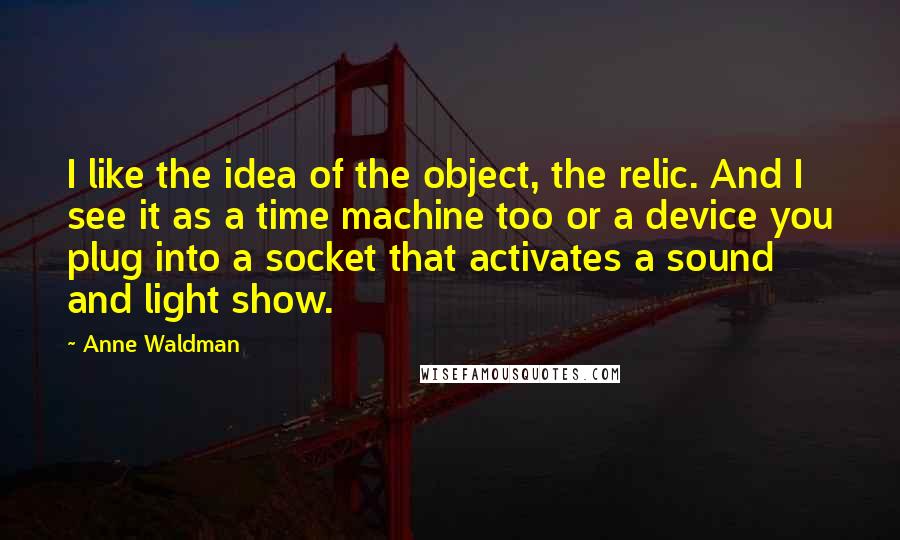Anne Waldman Quotes: I like the idea of the object, the relic. And I see it as a time machine too or a device you plug into a socket that activates a sound and light show.
