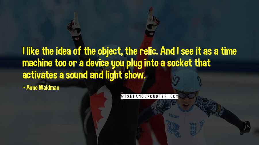 Anne Waldman Quotes: I like the idea of the object, the relic. And I see it as a time machine too or a device you plug into a socket that activates a sound and light show.