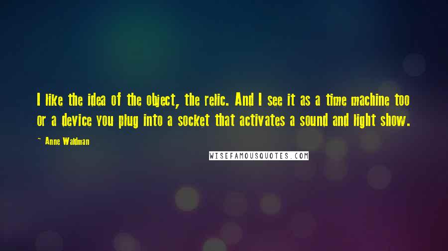 Anne Waldman Quotes: I like the idea of the object, the relic. And I see it as a time machine too or a device you plug into a socket that activates a sound and light show.