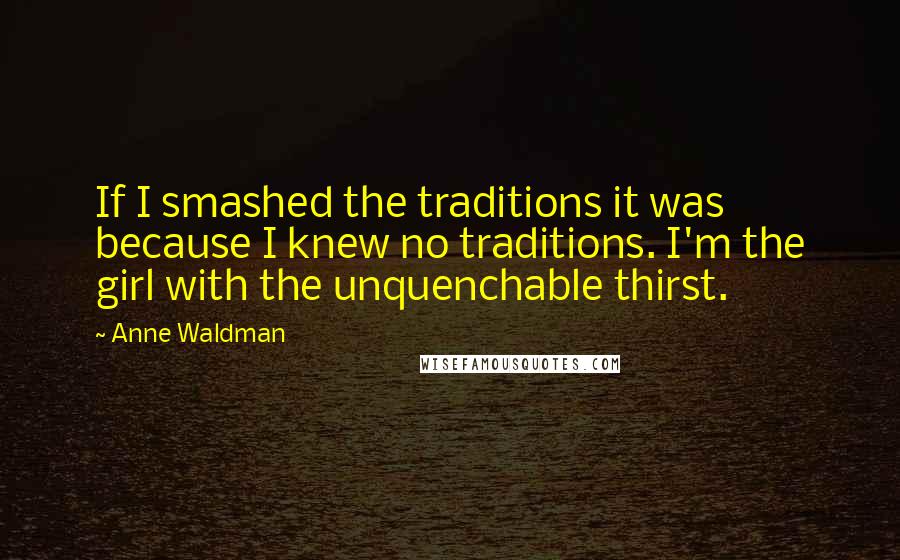 Anne Waldman Quotes: If I smashed the traditions it was because I knew no traditions. I'm the girl with the unquenchable thirst.