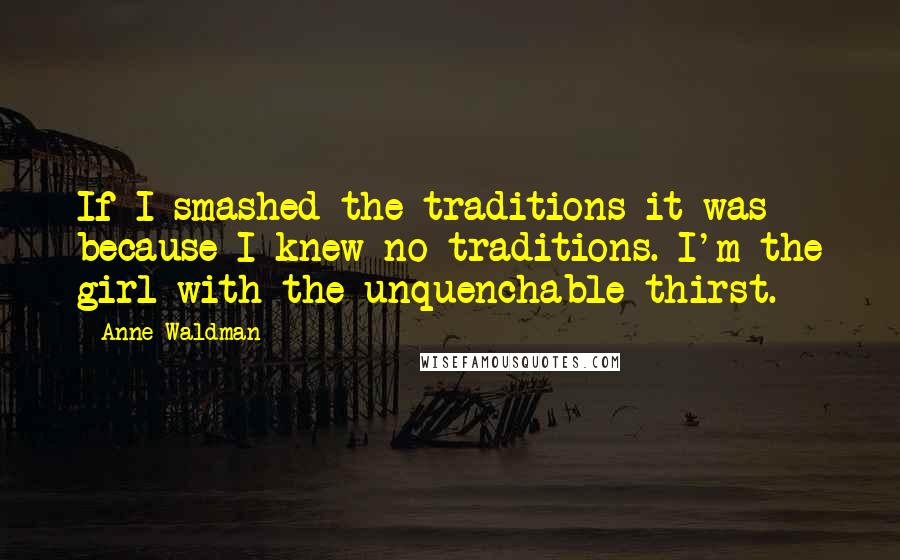 Anne Waldman Quotes: If I smashed the traditions it was because I knew no traditions. I'm the girl with the unquenchable thirst.