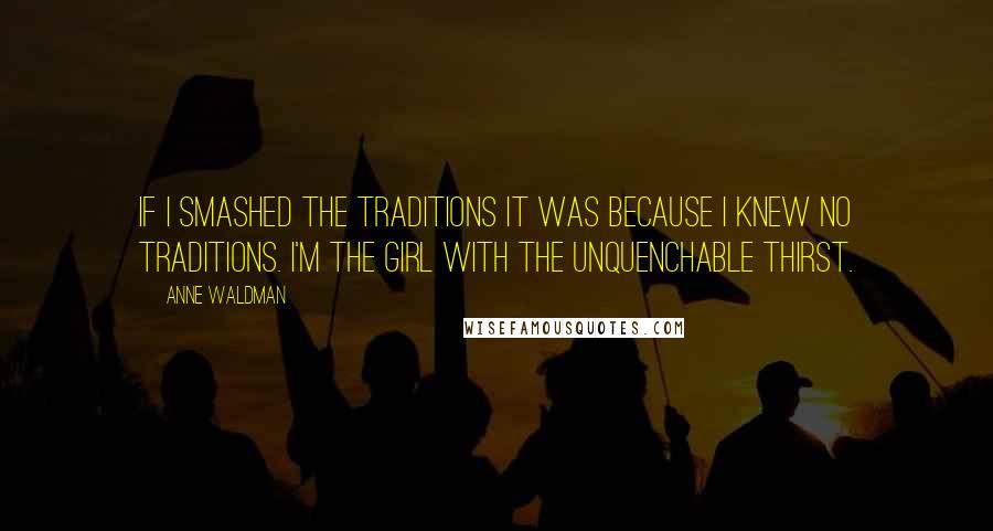 Anne Waldman Quotes: If I smashed the traditions it was because I knew no traditions. I'm the girl with the unquenchable thirst.