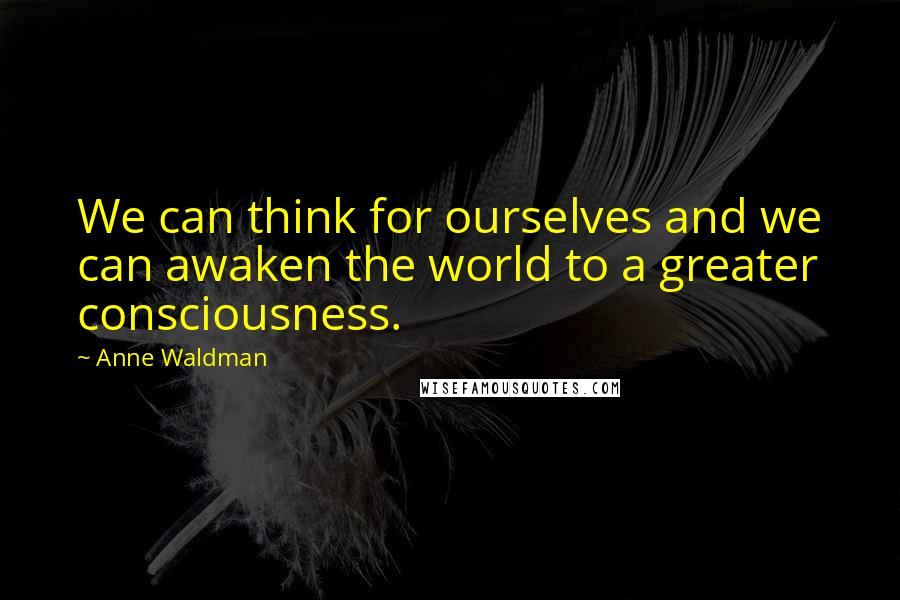 Anne Waldman Quotes: We can think for ourselves and we can awaken the world to a greater consciousness.